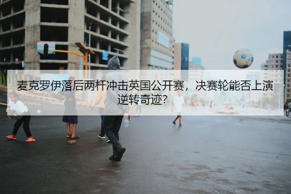 麦克罗伊落后两杆冲击英国公开赛，决赛轮能否上演逆转奇迹？